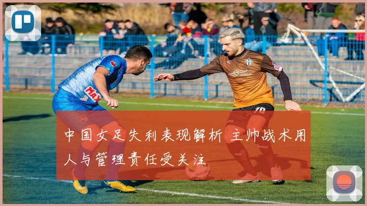 中国女足失利表现解析 主帅战术用人与管理责任受关注